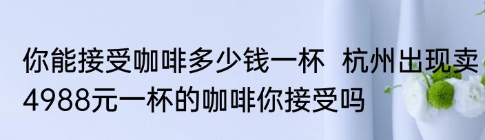 你能接受咖啡多少钱一杯  杭州出现卖4988元一杯的咖啡你接受吗