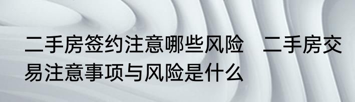 二手房签约注意哪些风险   二手房交易注意事项与风险是什么