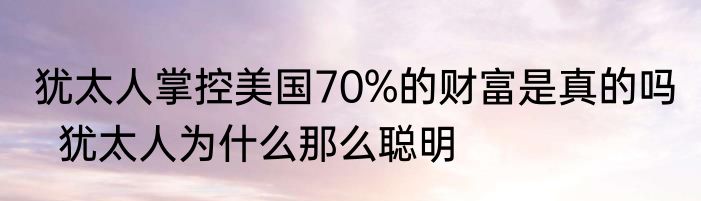 犹太人掌控美国70%的财富是真的吗   犹太人为什么那么聪明