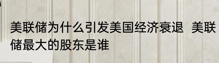 美联储为什么引发美国经济衰退  美联储最大的股东是谁