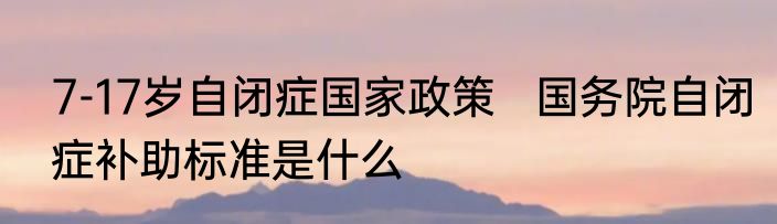 7-17岁自闭症国家政策   国务院自闭症补助标准是什么