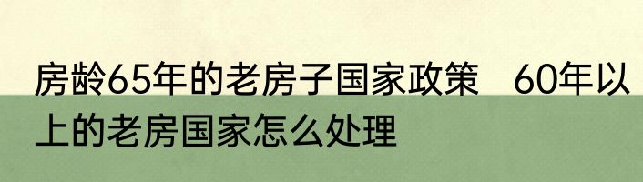 房龄65年的老房子国家政策   60年以上的老房国家怎么处理