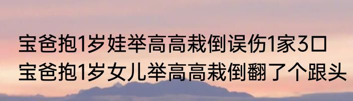 宝爸抱1岁娃举高高栽倒误伤1家3口   宝爸抱1岁女儿举高高栽倒翻了个跟头