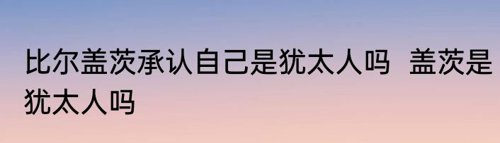 比尔盖茨承认自己是犹太人吗  盖茨是犹太人吗