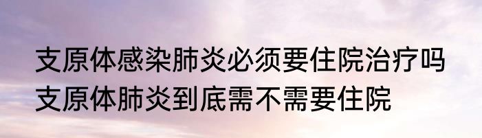 支原体感染肺炎必须要住院治疗吗  支原体肺炎到底需不需要住院