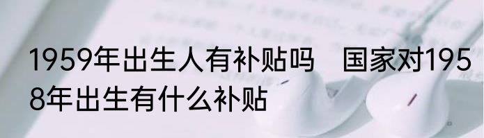 1959年出生人有补贴吗   国家对1958年出生有什么补贴