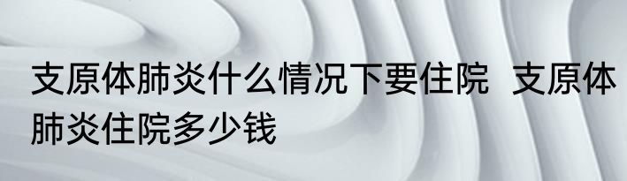 支原体肺炎什么情况下要住院  支原体肺炎住院多少钱