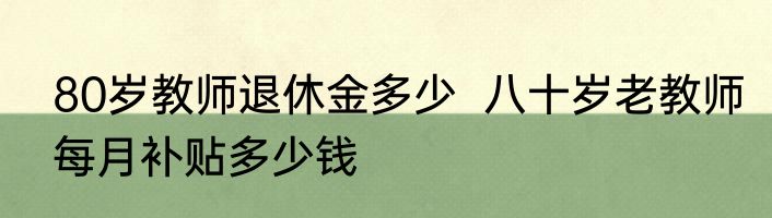 80岁教师退休金多少  八十岁老教师每月补贴多少钱