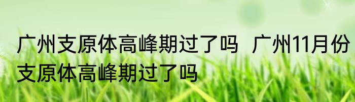 广州支原体高峰期过了吗  广州11月份支原体高峰期过了吗