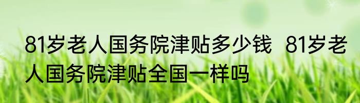 81岁老人国务院津贴多少钱  81岁老人国务院津贴全国一样吗