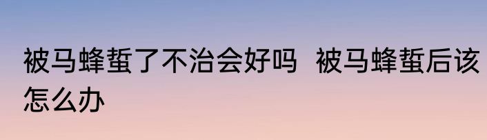 被马蜂蜇了不治会好吗  被马蜂蜇后该怎么办