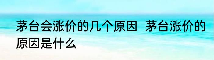 茅台会涨价的几个原因  茅台涨价的原因是什么