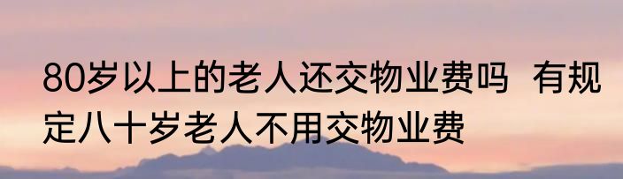 80岁以上的老人还交物业费吗  有规定八十岁老人不用交物业费