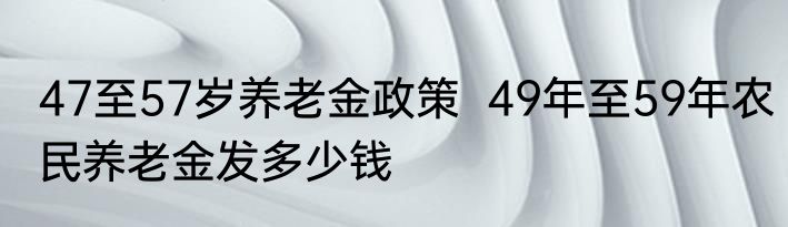 47至57岁养老金政策  49年至59年农民养老金发多少钱