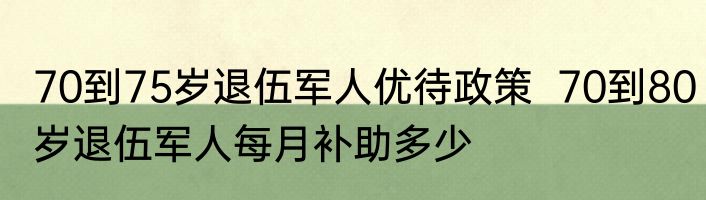 70到75岁退伍军人优待政策  70到80岁退伍军人每月补助多少