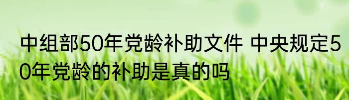 中组部50年党龄补助文件 中央规定50年党龄的补助是真的吗