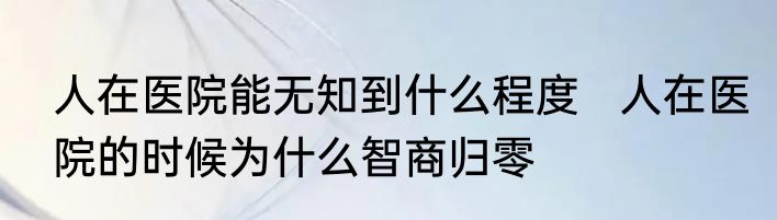 人在医院能无知到什么程度   人在医院的时候为什么智商归零