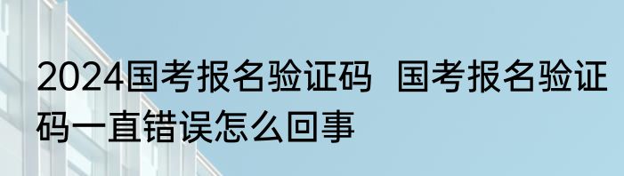 2024国考报名验证码  国考报名验证码一直错误怎么回事