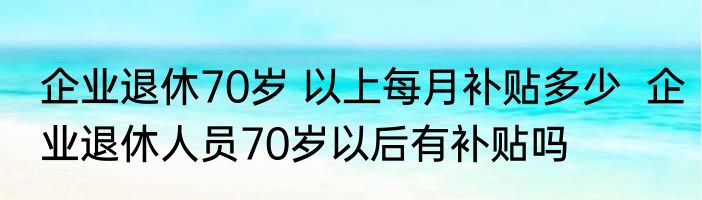 企业退休70岁 以上每月补贴多少  企业退休人员70岁以后有补贴吗