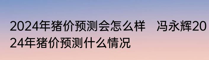 2024年猪价预测会怎么样   冯永辉2024年猪价预测什么情况