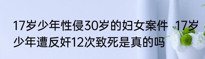 17岁少年性侵30岁的妇女案件  17岁少年遭反奸12次致死是真的吗