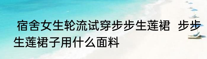  宿舍女生轮流试穿步步生莲裙  步步生莲裙子用什么面料