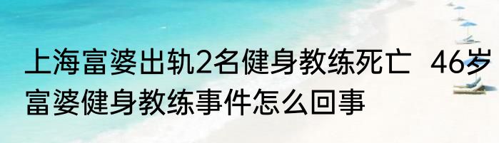 上海富婆出轨2名健身教练死亡  46岁富婆健身教练事件怎么回事