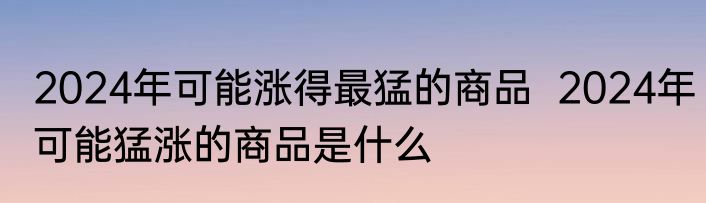 2024年可能涨得最猛的商品  2024年可能猛涨的商品是什么