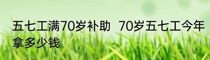五七工满70岁补助  70岁五七工今年拿多少钱