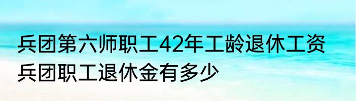 兵团第六师职工42年工龄退休工资    兵团职工退休金有多少