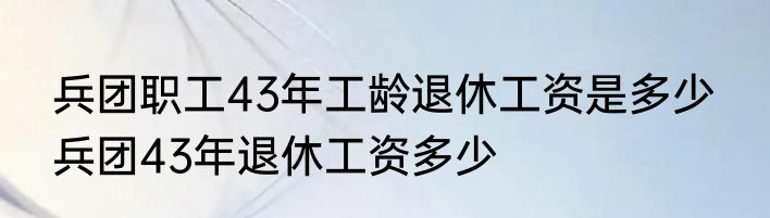 兵团职工43年工龄退休工资是多少  兵团43年退休工资多少