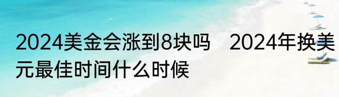 2024美金会涨到8块吗   2024年换美元最佳时间什么时候