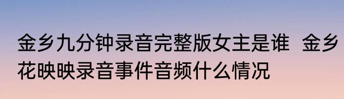 金乡九分钟录音完整版女主是谁  金乡花映映录音事件音频什么情况