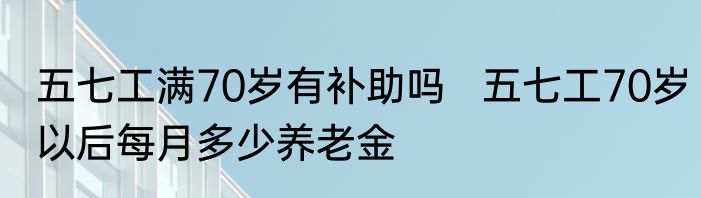 五七工满70岁有补助吗   五七工70岁以后每月多少养老金