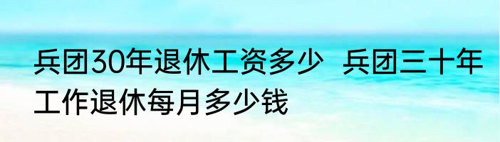 兵团30年退休工资多少  兵团三十年工作退休每月多少钱