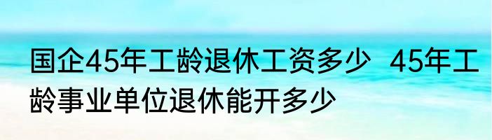 国企45年工龄退休工资多少  45年工龄事业单位退休能开多少
