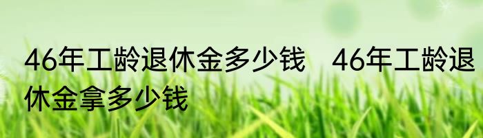 46年工龄退休金多少钱   46年工龄退休金拿多少钱