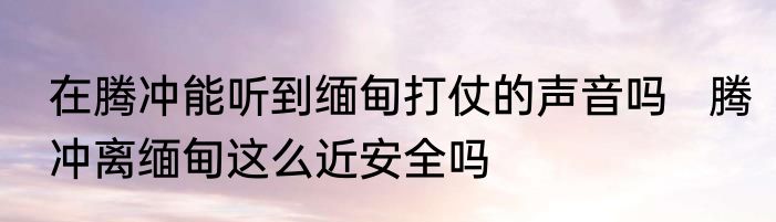 在腾冲能听到缅甸打仗的声音吗   腾冲离缅甸这么近安全吗
