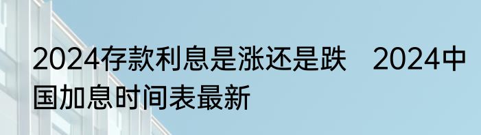 2024存款利息是涨还是跌   2024中国加息时间表最新