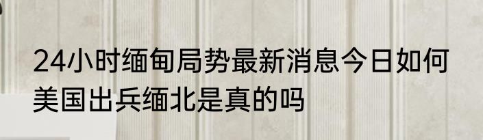 24小时缅甸局势最新消息今日如何  美国出兵缅北是真的吗