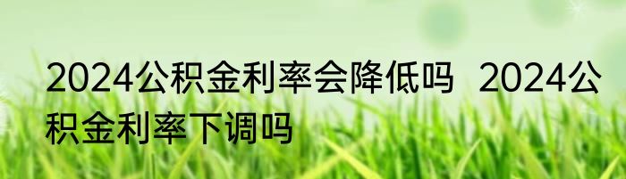 2024公积金利率会降低吗  2024公积金利率下调吗