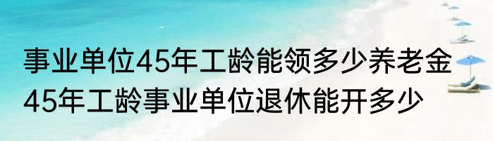 事业单位45年工龄能领多少养老金    45年工龄事业单位退休能开多少