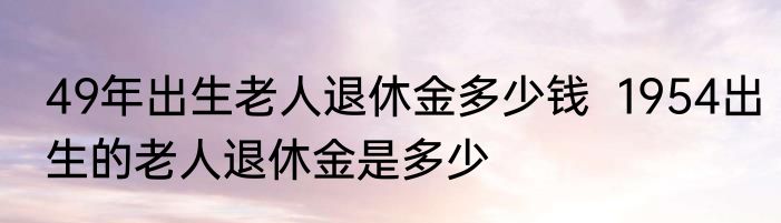 49年出生老人退休金多少钱  1954出生的老人退休金是多少  