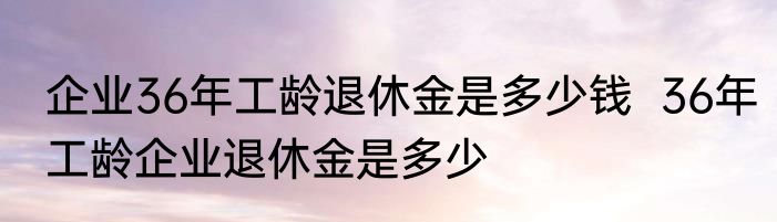 企业36年工龄退休金是多少钱  36年工龄企业退休金是多少