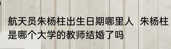 航天员朱杨柱出生日期哪里人  朱杨柱是哪个大学的教师结婚了吗