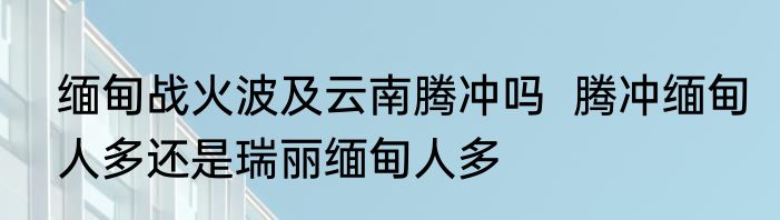缅甸战火波及云南腾冲吗  腾冲缅甸人多还是瑞丽缅甸人多