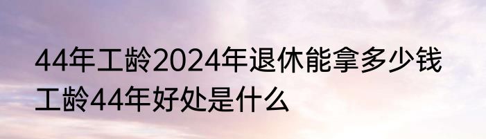 44年工龄2024年退休能拿多少钱   工龄44年好处是什么