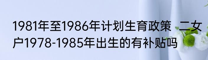 1981年至1986年计划生育政策  二女户1978-1985年出生的有补贴吗