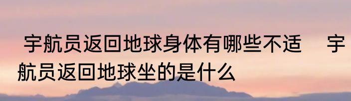 宇航员返回地球身体有哪些不适    宇航员返回地球坐的是什么