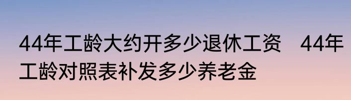 44年工龄大约开多少退休工资   44年工龄对照表补发多少养老金